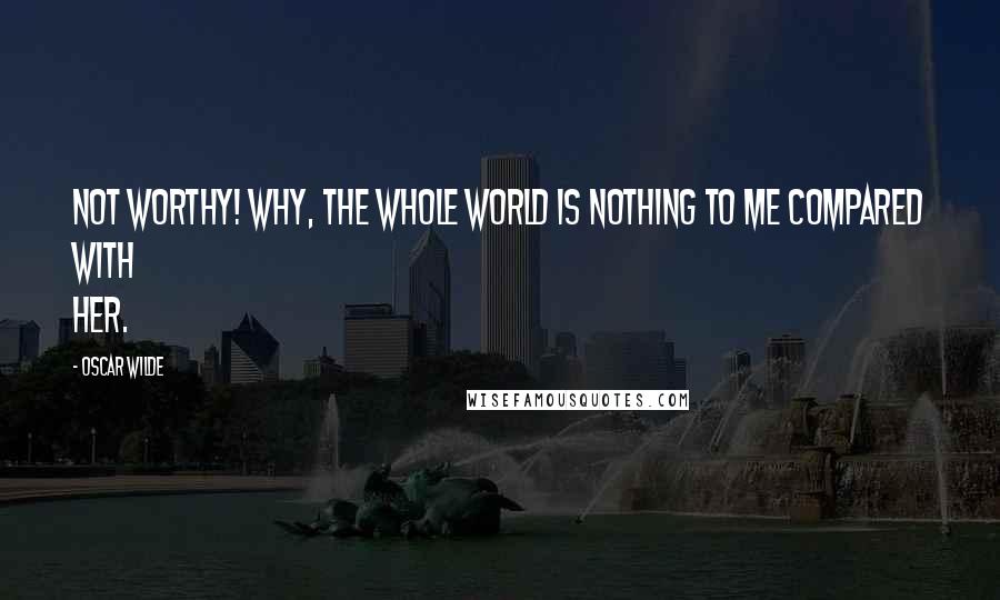 Oscar Wilde Quotes: Not worthy! Why, the whole world is nothing to me compared with her.