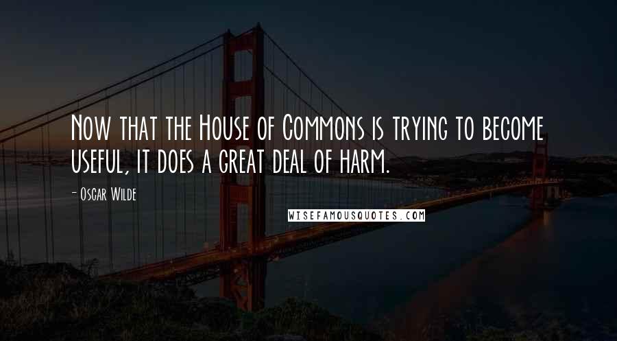 Oscar Wilde Quotes: Now that the House of Commons is trying to become useful, it does a great deal of harm.