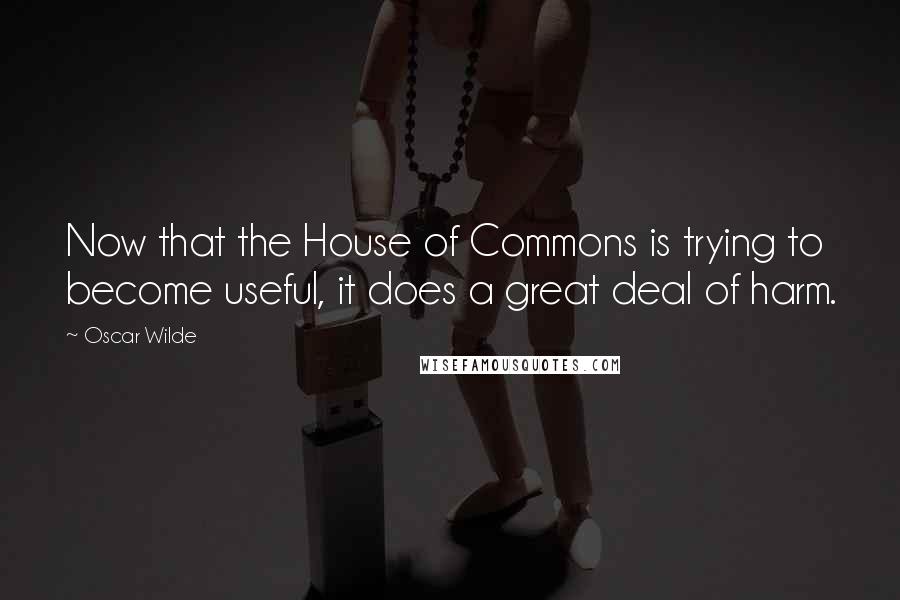 Oscar Wilde Quotes: Now that the House of Commons is trying to become useful, it does a great deal of harm.