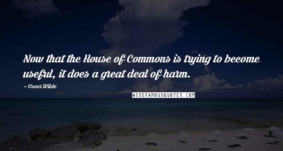 Oscar Wilde Quotes: Now that the House of Commons is trying to become useful, it does a great deal of harm.