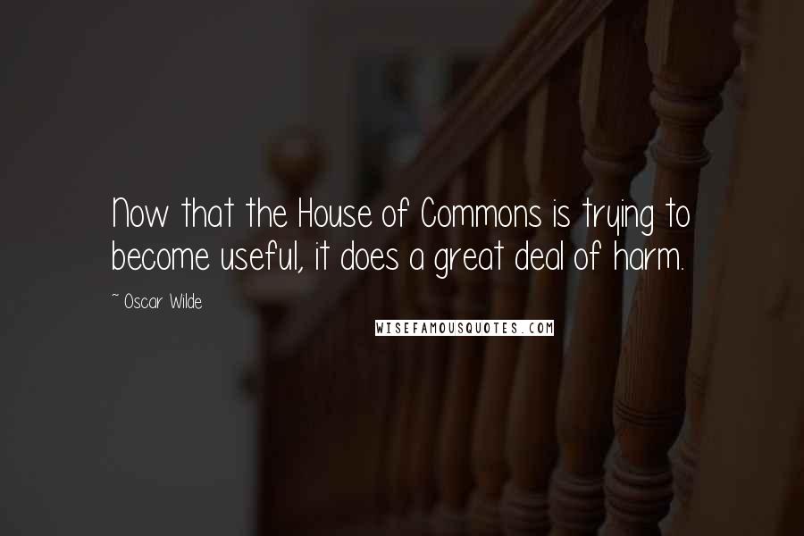 Oscar Wilde Quotes: Now that the House of Commons is trying to become useful, it does a great deal of harm.