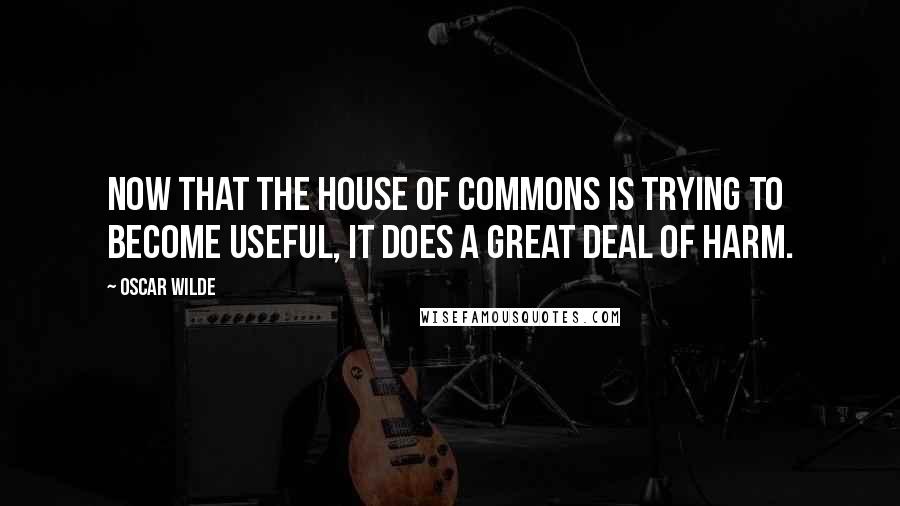 Oscar Wilde Quotes: Now that the House of Commons is trying to become useful, it does a great deal of harm.