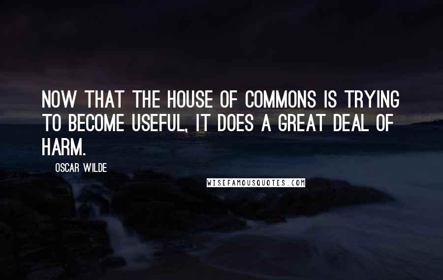 Oscar Wilde Quotes: Now that the House of Commons is trying to become useful, it does a great deal of harm.