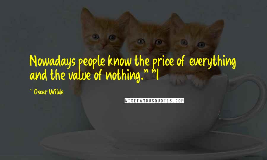 Oscar Wilde Quotes: Nowadays people know the price of everything and the value of nothing." "I