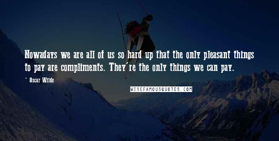 Oscar Wilde Quotes: Nowadays we are all of us so hard up that the only pleasant things to pay are compliments. They're the only things we can pay.