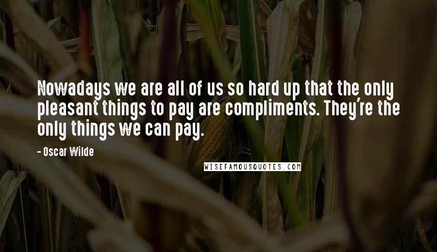 Oscar Wilde Quotes: Nowadays we are all of us so hard up that the only pleasant things to pay are compliments. They're the only things we can pay.