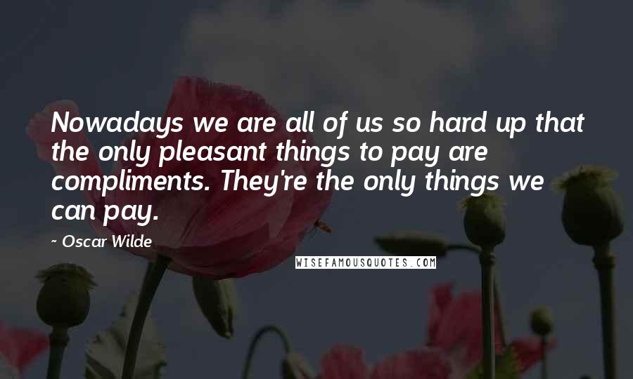 Oscar Wilde Quotes: Nowadays we are all of us so hard up that the only pleasant things to pay are compliments. They're the only things we can pay.