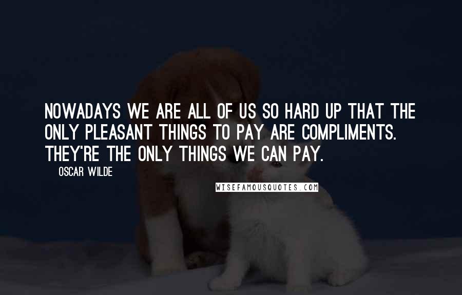 Oscar Wilde Quotes: Nowadays we are all of us so hard up that the only pleasant things to pay are compliments. They're the only things we can pay.