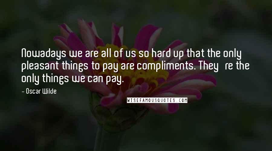 Oscar Wilde Quotes: Nowadays we are all of us so hard up that the only pleasant things to pay are compliments. They're the only things we can pay.