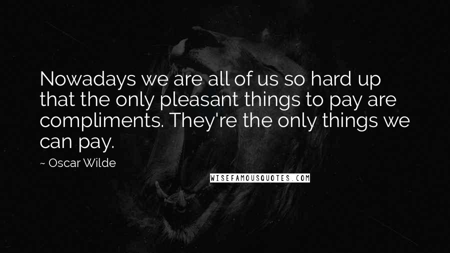 Oscar Wilde Quotes: Nowadays we are all of us so hard up that the only pleasant things to pay are compliments. They're the only things we can pay.