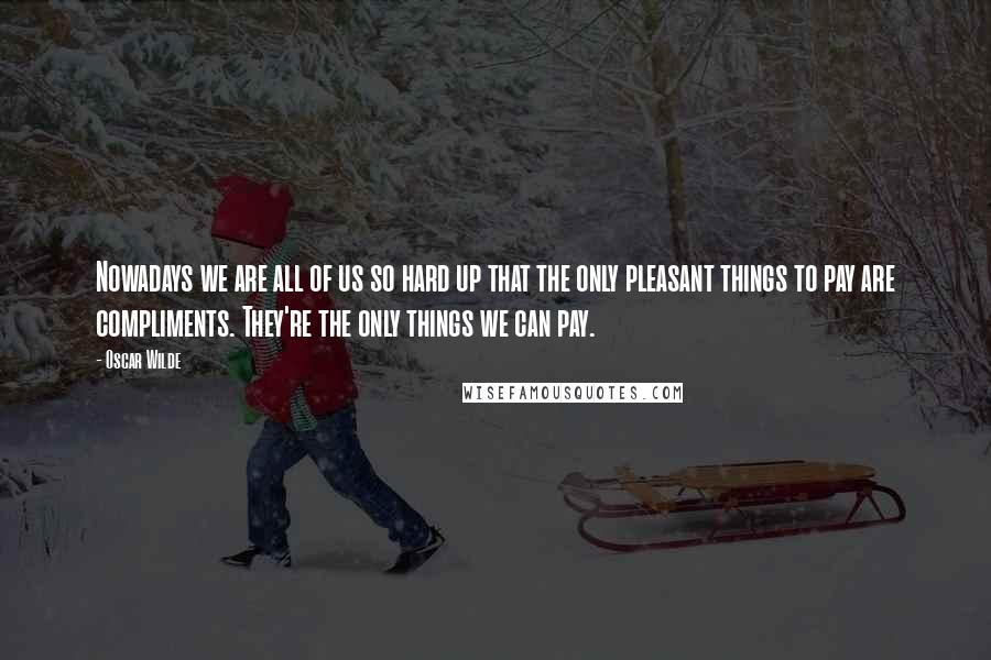 Oscar Wilde Quotes: Nowadays we are all of us so hard up that the only pleasant things to pay are compliments. They're the only things we can pay.