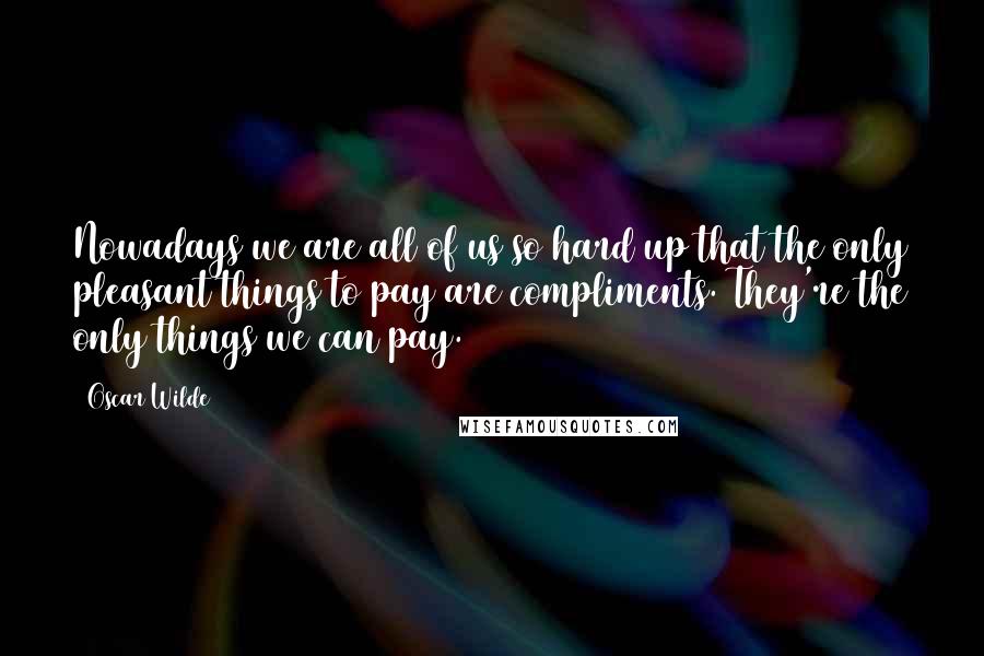 Oscar Wilde Quotes: Nowadays we are all of us so hard up that the only pleasant things to pay are compliments. They're the only things we can pay.