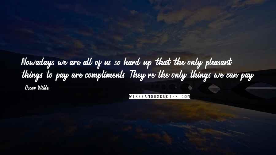 Oscar Wilde Quotes: Nowadays we are all of us so hard up that the only pleasant things to pay are compliments. They're the only things we can pay.