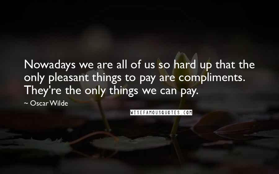 Oscar Wilde Quotes: Nowadays we are all of us so hard up that the only pleasant things to pay are compliments. They're the only things we can pay.