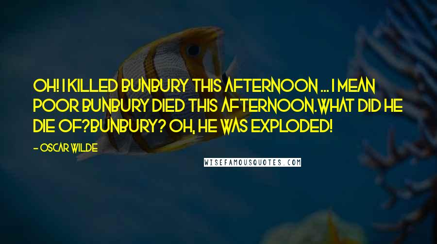 Oscar Wilde Quotes: Oh! I killed Bunbury this afternoon ... I mean poor Bunbury died this afternoon.What did he die of?Bunbury? Oh, he was exploded!
