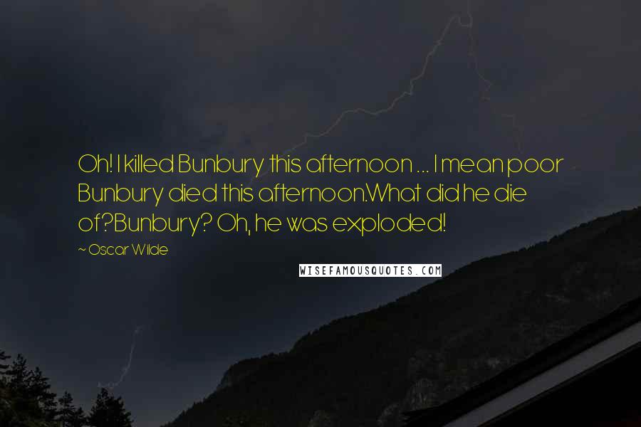 Oscar Wilde Quotes: Oh! I killed Bunbury this afternoon ... I mean poor Bunbury died this afternoon.What did he die of?Bunbury? Oh, he was exploded!