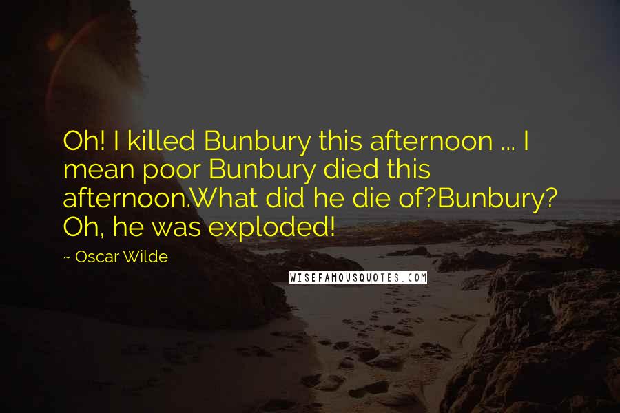 Oscar Wilde Quotes: Oh! I killed Bunbury this afternoon ... I mean poor Bunbury died this afternoon.What did he die of?Bunbury? Oh, he was exploded!
