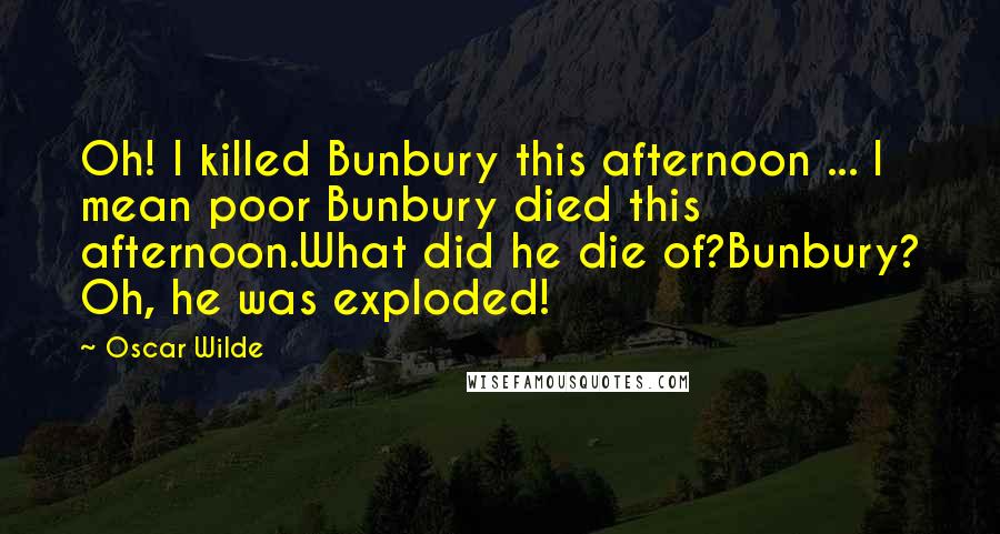 Oscar Wilde Quotes: Oh! I killed Bunbury this afternoon ... I mean poor Bunbury died this afternoon.What did he die of?Bunbury? Oh, he was exploded!