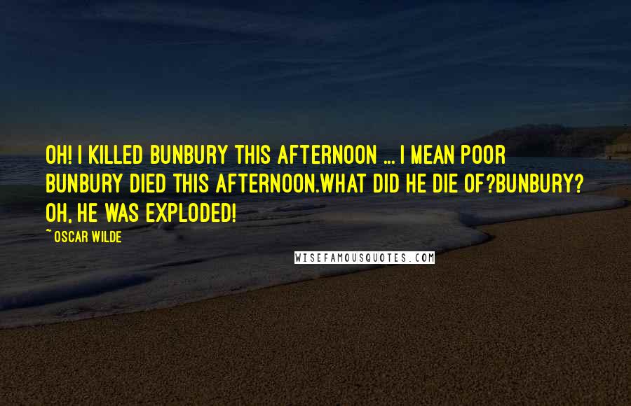 Oscar Wilde Quotes: Oh! I killed Bunbury this afternoon ... I mean poor Bunbury died this afternoon.What did he die of?Bunbury? Oh, he was exploded!