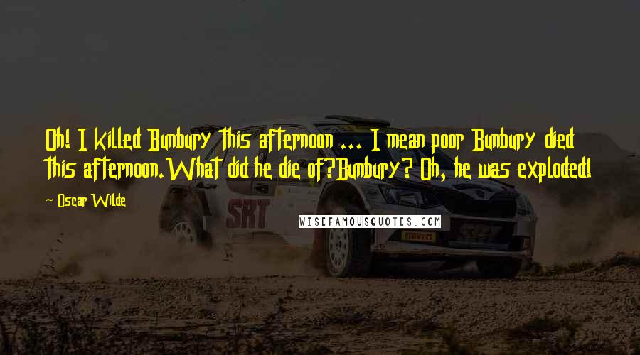 Oscar Wilde Quotes: Oh! I killed Bunbury this afternoon ... I mean poor Bunbury died this afternoon.What did he die of?Bunbury? Oh, he was exploded!
