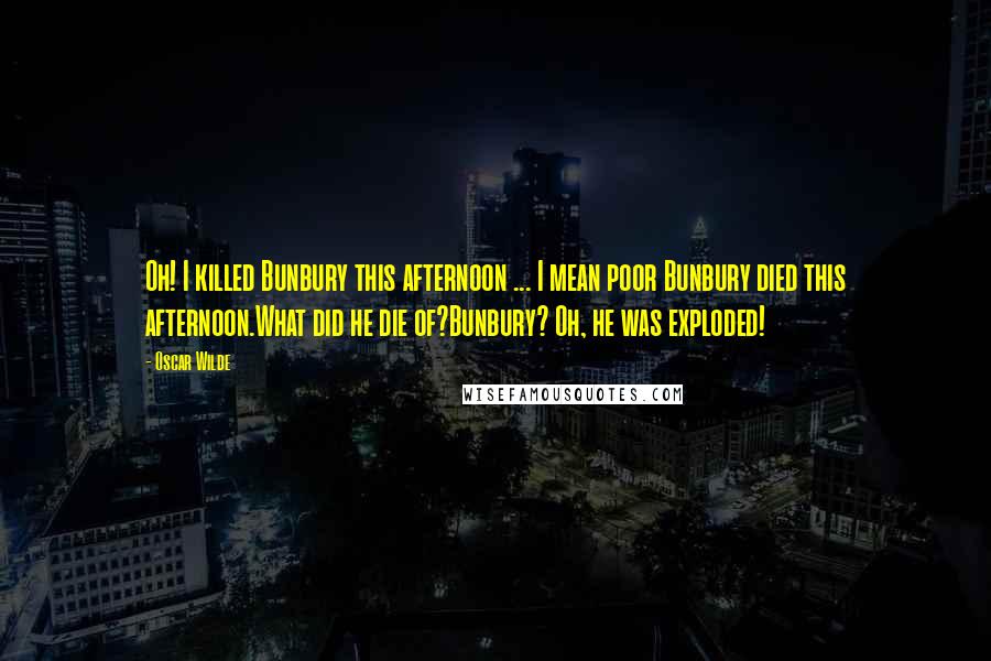 Oscar Wilde Quotes: Oh! I killed Bunbury this afternoon ... I mean poor Bunbury died this afternoon.What did he die of?Bunbury? Oh, he was exploded!