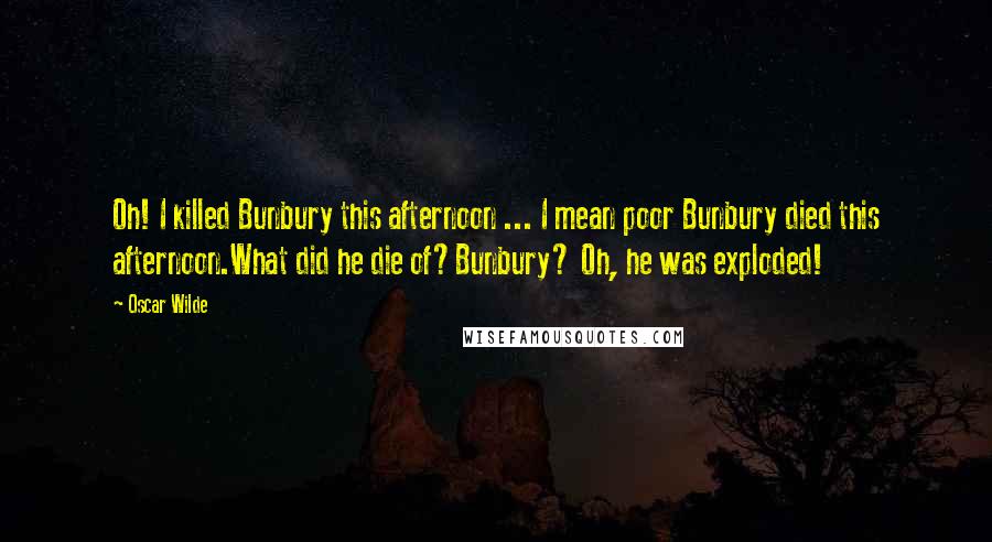 Oscar Wilde Quotes: Oh! I killed Bunbury this afternoon ... I mean poor Bunbury died this afternoon.What did he die of?Bunbury? Oh, he was exploded!