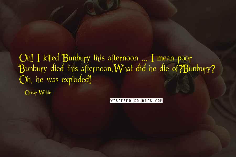 Oscar Wilde Quotes: Oh! I killed Bunbury this afternoon ... I mean poor Bunbury died this afternoon.What did he die of?Bunbury? Oh, he was exploded!