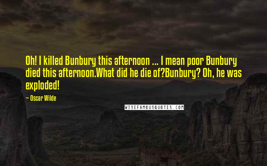 Oscar Wilde Quotes: Oh! I killed Bunbury this afternoon ... I mean poor Bunbury died this afternoon.What did he die of?Bunbury? Oh, he was exploded!