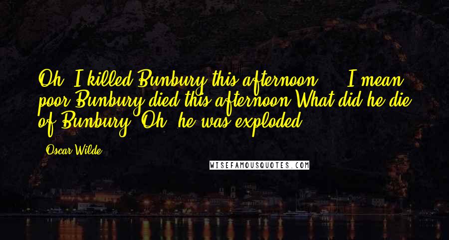 Oscar Wilde Quotes: Oh! I killed Bunbury this afternoon ... I mean poor Bunbury died this afternoon.What did he die of?Bunbury? Oh, he was exploded!