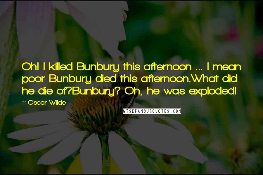 Oscar Wilde Quotes: Oh! I killed Bunbury this afternoon ... I mean poor Bunbury died this afternoon.What did he die of?Bunbury? Oh, he was exploded!