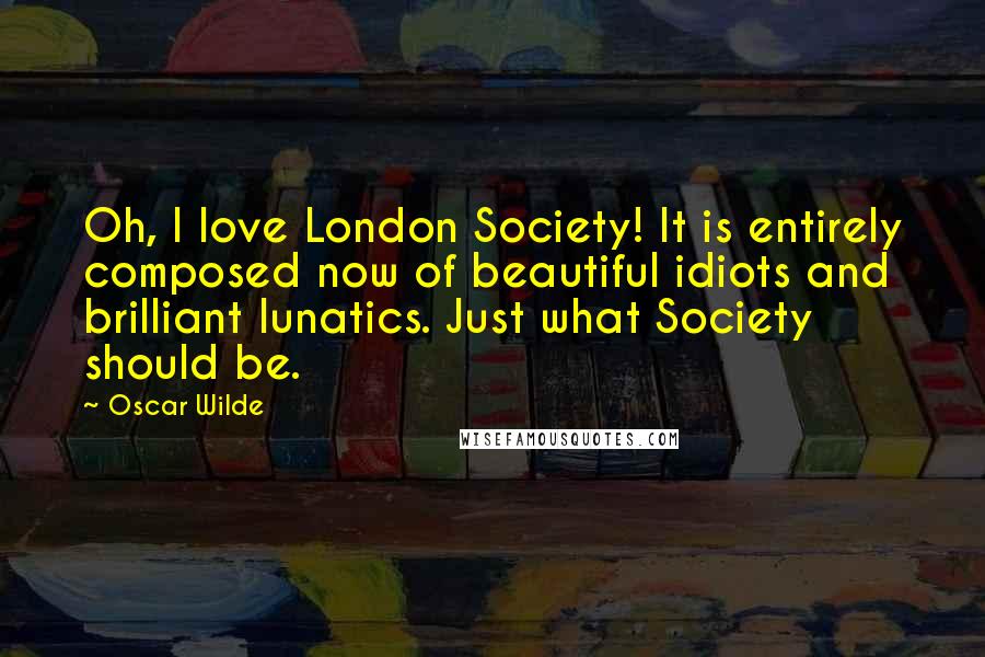 Oscar Wilde Quotes: Oh, I love London Society! It is entirely composed now of beautiful idiots and brilliant lunatics. Just what Society should be.