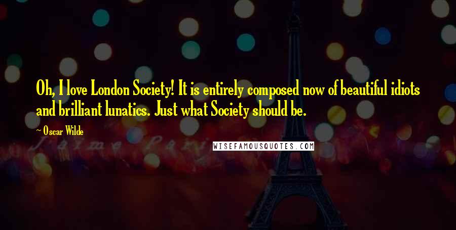 Oscar Wilde Quotes: Oh, I love London Society! It is entirely composed now of beautiful idiots and brilliant lunatics. Just what Society should be.