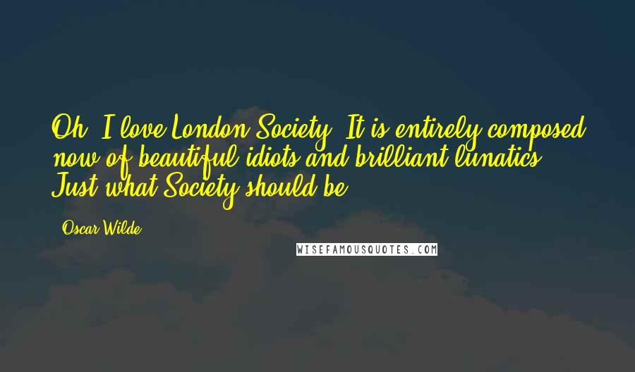 Oscar Wilde Quotes: Oh, I love London Society! It is entirely composed now of beautiful idiots and brilliant lunatics. Just what Society should be.