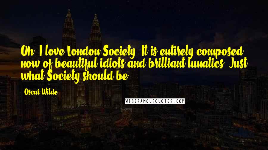 Oscar Wilde Quotes: Oh, I love London Society! It is entirely composed now of beautiful idiots and brilliant lunatics. Just what Society should be.