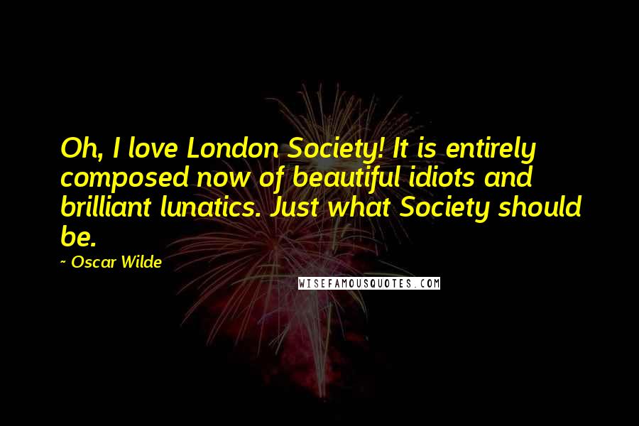 Oscar Wilde Quotes: Oh, I love London Society! It is entirely composed now of beautiful idiots and brilliant lunatics. Just what Society should be.