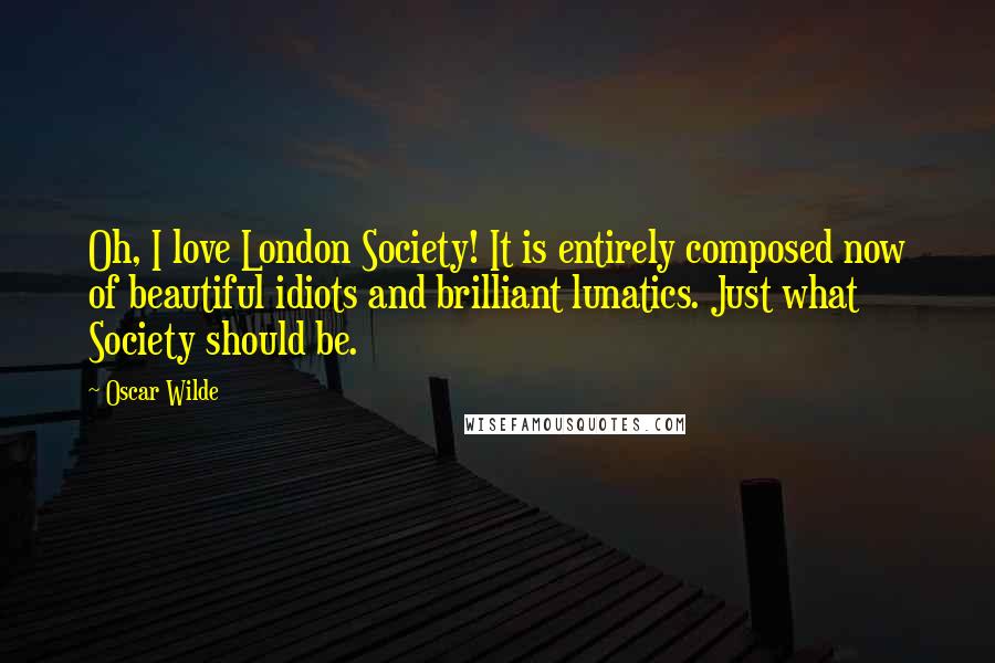 Oscar Wilde Quotes: Oh, I love London Society! It is entirely composed now of beautiful idiots and brilliant lunatics. Just what Society should be.