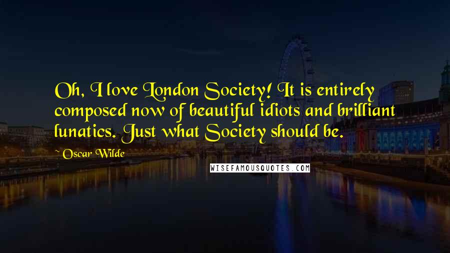 Oscar Wilde Quotes: Oh, I love London Society! It is entirely composed now of beautiful idiots and brilliant lunatics. Just what Society should be.