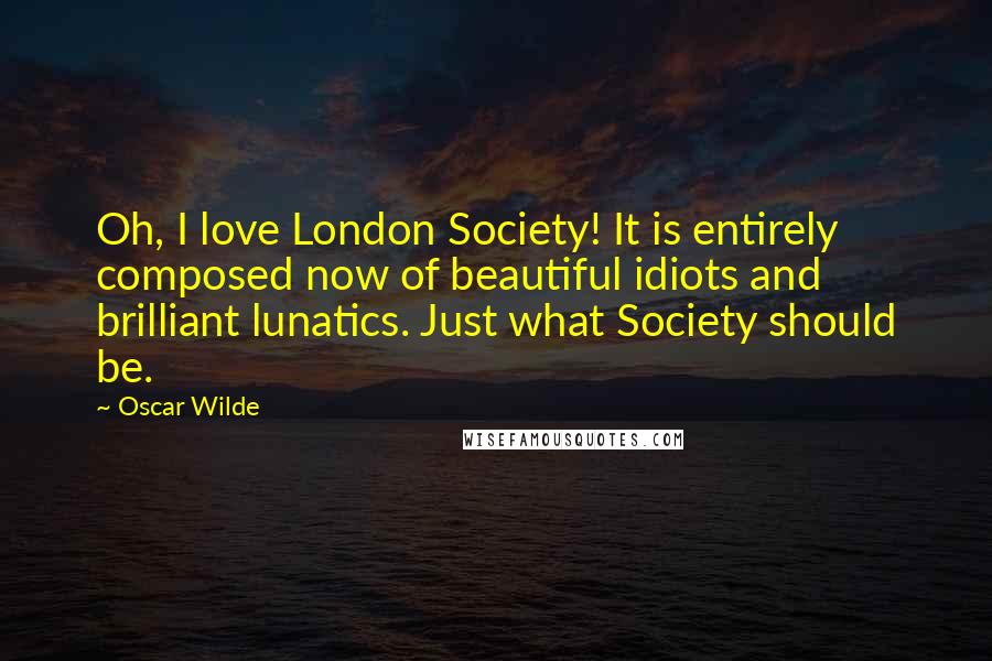 Oscar Wilde Quotes: Oh, I love London Society! It is entirely composed now of beautiful idiots and brilliant lunatics. Just what Society should be.