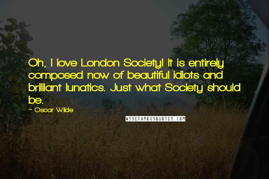 Oscar Wilde Quotes: Oh, I love London Society! It is entirely composed now of beautiful idiots and brilliant lunatics. Just what Society should be.