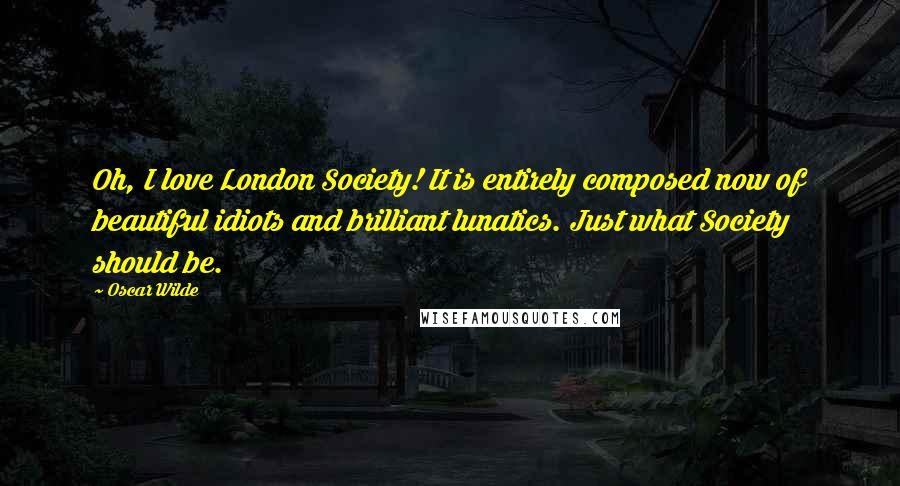 Oscar Wilde Quotes: Oh, I love London Society! It is entirely composed now of beautiful idiots and brilliant lunatics. Just what Society should be.