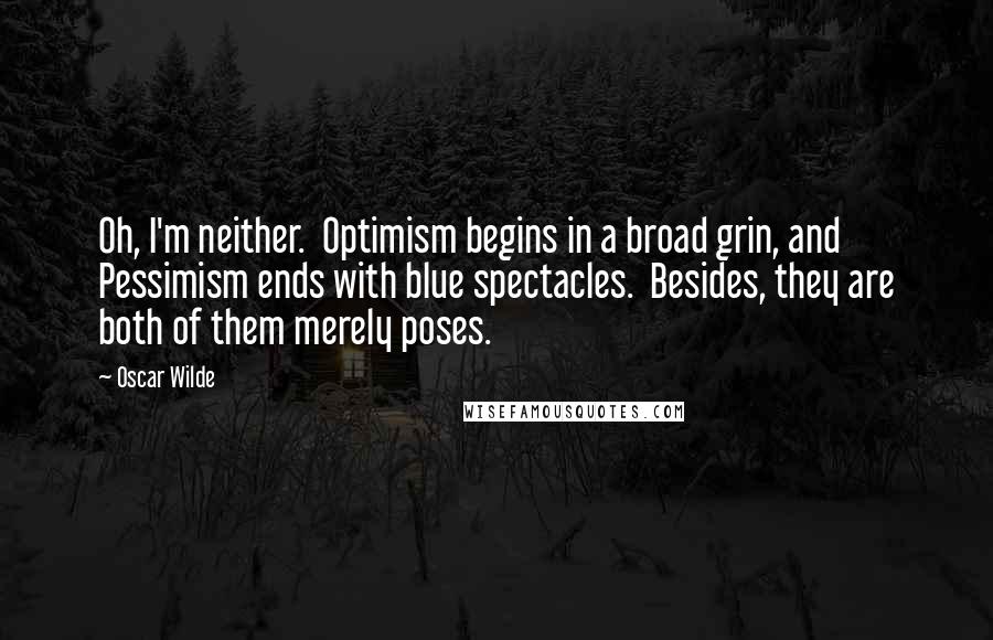 Oscar Wilde Quotes: Oh, I'm neither.  Optimism begins in a broad grin, and Pessimism ends with blue spectacles.  Besides, they are both of them merely poses.