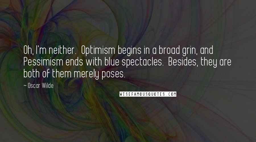 Oscar Wilde Quotes: Oh, I'm neither.  Optimism begins in a broad grin, and Pessimism ends with blue spectacles.  Besides, they are both of them merely poses.