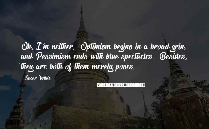 Oscar Wilde Quotes: Oh, I'm neither.  Optimism begins in a broad grin, and Pessimism ends with blue spectacles.  Besides, they are both of them merely poses.