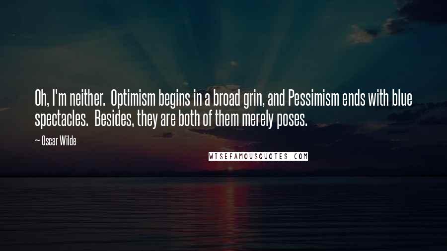 Oscar Wilde Quotes: Oh, I'm neither.  Optimism begins in a broad grin, and Pessimism ends with blue spectacles.  Besides, they are both of them merely poses.