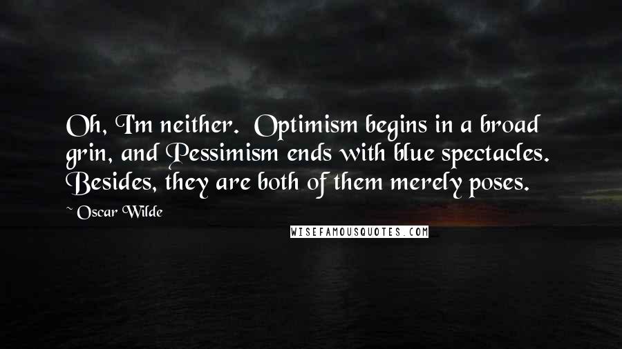 Oscar Wilde Quotes: Oh, I'm neither.  Optimism begins in a broad grin, and Pessimism ends with blue spectacles.  Besides, they are both of them merely poses.