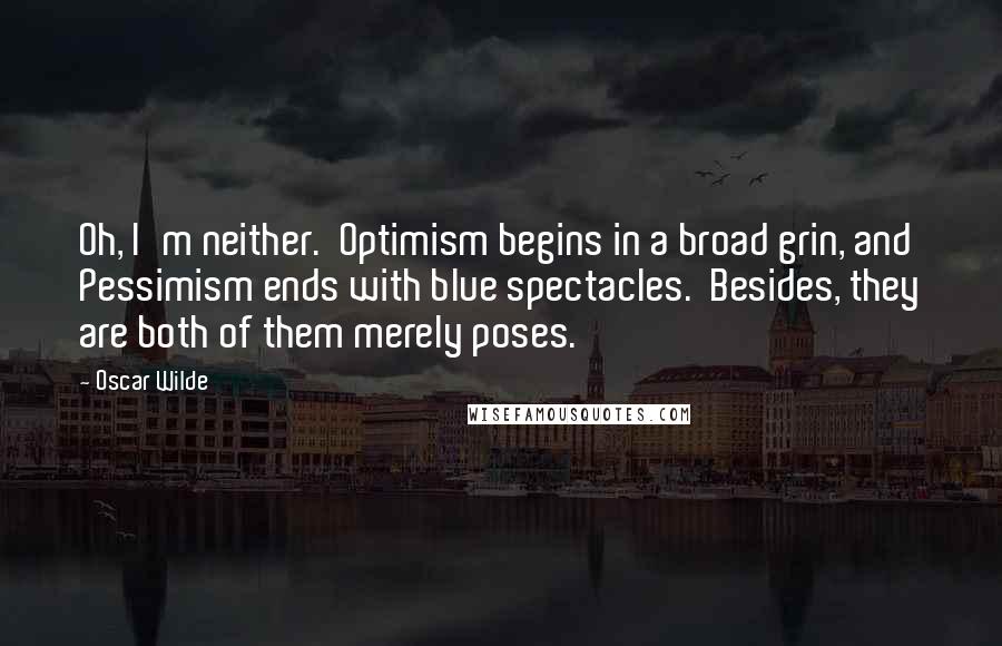 Oscar Wilde Quotes: Oh, I'm neither.  Optimism begins in a broad grin, and Pessimism ends with blue spectacles.  Besides, they are both of them merely poses.