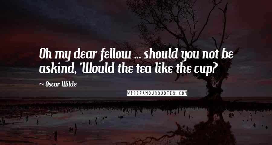 Oscar Wilde Quotes: Oh my dear fellow ... should you not be askind, 'Would the tea like the cup?