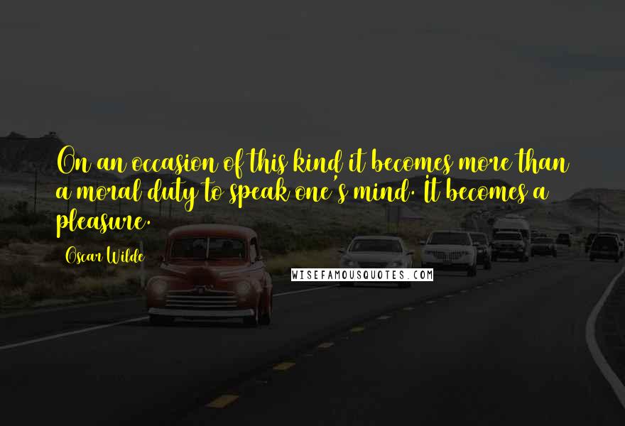 Oscar Wilde Quotes: On an occasion of this kind it becomes more than a moral duty to speak one's mind. It becomes a pleasure.