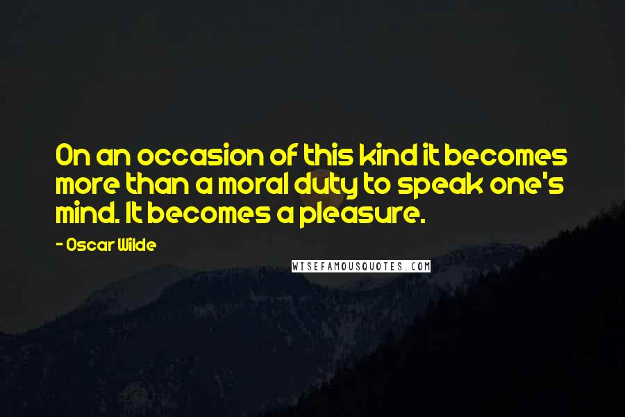 Oscar Wilde Quotes: On an occasion of this kind it becomes more than a moral duty to speak one's mind. It becomes a pleasure.