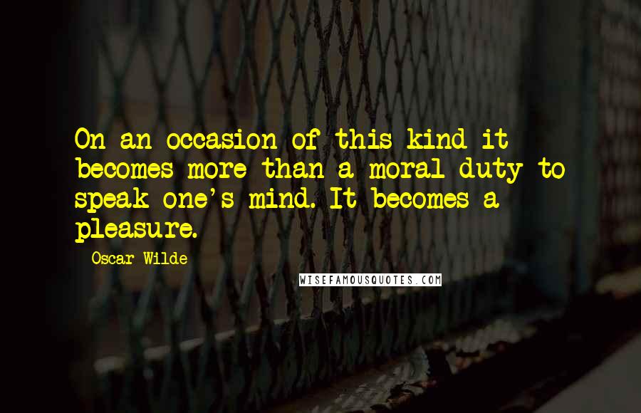 Oscar Wilde Quotes: On an occasion of this kind it becomes more than a moral duty to speak one's mind. It becomes a pleasure.